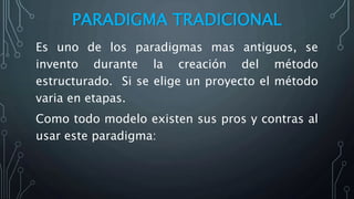 PARADIGMA TRADICIONAL
Es uno de los paradigmas mas antiguos, se
invento durante la creación del método
estructurado. Si se elige un proyecto el método
varia en etapas.
Como todo modelo existen sus pros y contras al
usar este paradigma:
 