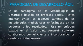 PARADIGMA DE DESARROLLO ÁGIL
Es un paradigma de las Metodologías de
Desarrollo basado en procesos ágiles. Estos
intentan evitar los tediosos caminos de las
metodologías tradicionales enfocándose en las
personas y los resultados. Usa un enfoque
basado en el Valor para construir software,
colaborando con el cliente e incorporando los
cambios continuamente.
 