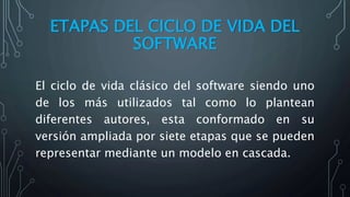 ETAPAS DEL CICLO DE VIDA DEL
SOFTWARE
El ciclo de vida clásico del software siendo uno
de los más utilizados tal como lo plantean
diferentes autores, esta conformado en su
versión ampliada por siete etapas que se pueden
representar mediante un modelo en cascada.
 