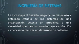 INGENIERÍA DE SISTEMAS
En esta etapa el analista luego de un minucioso y
detallado estudio de los sistemas de una
organización detecta un problema o una
necesidad que para su solución y/o satisfacción
es necesario realizar un desarrollo de Software.
 