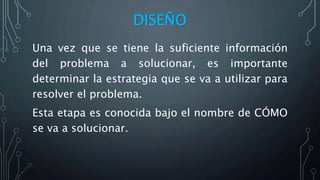 DISEÑO
Una vez que se tiene la suficiente información
del problema a solucionar, es importante
determinar la estrategia que se va a utilizar para
resolver el problema.
Esta etapa es conocida bajo el nombre de CÓMO
se va a solucionar.
 