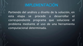 IMPLEMENTACIÓN
Partiendo del análisis y diseño de la solución, en
esta etapa se procede a desarrollar el
correspondiente programa que solucione el
problema mediante el uso de una herramienta
computacional determinada.
 