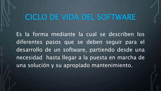 CICLO DE VIDA DEL SOFTWARE
Es la forma mediante la cual se describen los
diferentes pasos que se deben seguir para el
desarrollo de un software, partiendo desde una
necesidad hasta llegar a la puesta en marcha de
una solución y su apropiado mantenimiento.
 