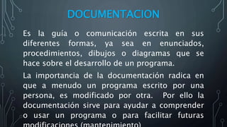 DOCUMENTACION
Es la guía o comunicación escrita en sus
diferentes formas, ya sea en enunciados,
procedimientos, dibujos o diagramas que se
hace sobre el desarrollo de un programa.
La importancia de la documentación radica en
que a menudo un programa escrito por una
persona, es modificado por otra. Por ello la
documentación sirve para ayudar a comprender
o usar un programa o para facilitar futuras
 