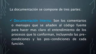 La documentación se compone de tres partes:
 Documentación Interna: Son los comentarios
o mensajes que se añaden al código fuente
para hacer mas claro el entendimiento de los
procesos que lo conforman, incluyendo las pre-
condiciones y las pos-condiciones de cada
función.
 