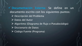  Documentación Externa: Se define en un
documento escrito con los siguientes puntos:
 Descripción del Problema
 Datos del Autor
 Algoritmo (Diagrama de flujo o Pseudocódigo)
 Diccionario de Datos
 Código Fuente (Programa)
 