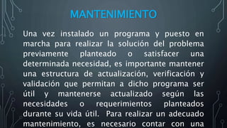 MANTENIMIENTO
Una vez instalado un programa y puesto en
marcha para realizar la solución del problema
previamente planteado o satisfacer una
determinada necesidad, es importante mantener
una estructura de actualización, verificación y
validación que permitan a dicho programa ser
útil y mantenerse actualizado según las
necesidades o requerimientos planteados
durante su vida útil. Para realizar un adecuado
mantenimiento, es necesario contar con una
 