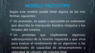 MODELO PROTOTIPO
Según este modelo puede tener alguna de las tres
formas siguientes:
 Un prototipo, en papel o ejecutable en ordenador
que describa la interacción hombre-maquina y los
listados del sistema.
 Un prototipo que implemente algún(os)
subconjunto(s) de la función requerida y que sirva
para evaluar el rendimiento de un algoritmo o las
necesidades de capacidad de almacenamiento y
velocidad de cálculos del sistema final.
 