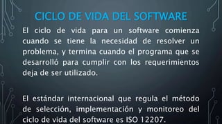 CICLO DE VIDA DEL SOFTWARE
El ciclo de vida para un software comienza
cuando se tiene la necesidad de resolver un
problema, y termina cuando el programa que se
desarrolló para cumplir con los requerimientos
deja de ser utilizado.
El estándar internacional que regula el método
de selección, implementación y monitoreo del
ciclo de vida del software es ISO 12207.
 