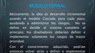 MODELO ESPIRAL
Básicamente, la idea es desarrollo incremental
usando el modelo Cascada para cada paso,
ayudando a administrar los riesgos. No se
define en detalle el sistema completo al
principio; los diseñadores deberían definir e
implementar solamente los rasgos de mayor
prioridad.
Con el conocimiento adquirido, podrían
entonces volver atrás y definir e implementar
 