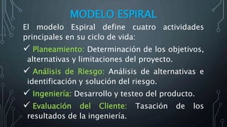 MODELO ESPIRAL
El modelo Espiral define cuatro actividades
principales en su ciclo de vida:
 Planeamiento: Determinación de los objetivos,
alternativas y limitaciones del proyecto.
 Análisis de Riesgo: Análisis de alternativas e
identificación y solución del riesgo.
 Ingeniería: Desarrollo y testeo del producto.
 Evaluación del Cliente: Tasación de los
resultados de la ingeniería.
 