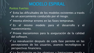 MODELO ESPIRAL
Puntos Fuertes:
 Evita las dificultades de los modelos existentes a través
de un acercamiento conducido por el riesgo.
 Intenta eliminar errores en las fases tempranas.
 Es el mismo modelo para el desarrollo y el
mantenimiento.
 Provee mecanismos para la aseguración de la calidad
del software.
 La reevaluación después de cada fase permite en las
percepciones de los usuarios, avances tecnológicos o
perspectivas financiera.
 