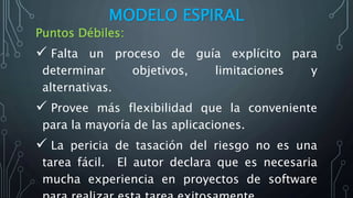 MODELO ESPIRAL
Puntos Débiles:
 Falta un proceso de guía explícito para
determinar objetivos, limitaciones y
alternativas.
 Provee más flexibilidad que la conveniente
para la mayoría de las aplicaciones.
 La pericia de tasación del riesgo no es una
tarea fácil. El autor declara que es necesaria
mucha experiencia en proyectos de software
 