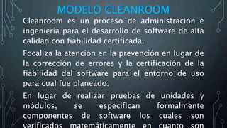 MODELO CLEANROOM
Cleanroom es un proceso de administración e
ingeniería para el desarrollo de software de alta
calidad con fiabilidad certificada.
Focaliza la atención en la prevención en lugar de
la corrección de errores y la certificación de la
fiabilidad del software para el entorno de uso
para cual fue planeado.
En lugar de realizar pruebas de unidades y
módulos, se especifican formalmente
componentes de software los cuales son
 
