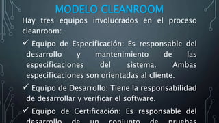 MODELO CLEANROOM
Hay tres equipos involucrados en el proceso
cleanroom:
 Equipo de Especificación: Es responsable del
desarrollo y mantenimiento de las
especificaciones del sistema. Ambas
especificaciones son orientadas al cliente.
 Equipo de Desarrollo: Tiene la responsabilidad
de desarrollar y verificar el software.
 Equipo de Certificación: Es responsable del
 