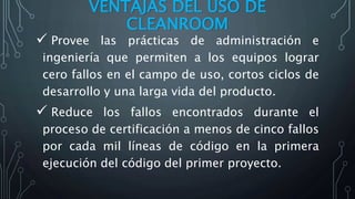 VENTAJAS DEL USO DE
CLEANROOM
 Provee las prácticas de administración e
ingeniería que permiten a los equipos lograr
cero fallos en el campo de uso, cortos ciclos de
desarrollo y una larga vida del producto.
 Reduce los fallos encontrados durante el
proceso de certificación a menos de cinco fallos
por cada mil líneas de código en la primera
ejecución del código del primer proyecto.
 