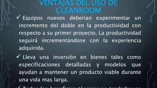VENTAJAS DEL USO DE
CLEANROOM
 Equipos nuevos deberían experimentar un
incremento del doble en la productividad con
respecto a su primer proyecto. La productividad
seguirá incrementándose con la experiencia
adquirida.
 Lleva una inversión en bienes tales como
especificaciones detalladas y modelos que
ayudan a mantener un producto viable durante
una vida mas larga.
 