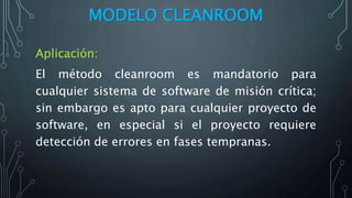 MODELO CLEANROOM
Aplicación:
El método cleanroom es mandatorio para
cualquier sistema de software de misión crítica;
sin embargo es apto para cualquier proyecto de
software, en especial si el proyecto requiere
detección de errores en fases tempranas.
 