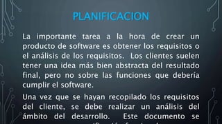 PLANIFICACION
La importante tarea a la hora de crear un
producto de software es obtener los requisitos o
el análisis de los requisitos. Los clientes suelen
tener una idea más bien abstracta del resultado
final, pero no sobre las funciones que debería
cumplir el software.
Una vez que se hayan recopilado los requisitos
del cliente, se debe realizar un análisis del
ámbito del desarrollo. Este documento se
 
