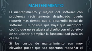 MANTENIMIENTO
El mantenimiento y mejora del software con
problemas recientemente desplegado puede
requerir mas tiempo que el desarrollo inicial de
software. Es posible que haya que incorporar
código que no se ajusta al diseño con el objetivo
de solucionar o ampliar la funcionalidad para un
cliente.
Si los costos de mantenimiento son muy
elevados puede que sea oportuno rediseñar el
 