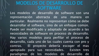 MODELOS DE DESARROLLO DE
SOFTWARE
Los modelos de desarrollo de software son una
representación abstracta de una manera en
particular. Realmente no representan cómo se debe
desarrollar el software, sino de un enfoque común.
Puede ser modificado y adaptado de acuerdo a las
necesidades de software en proceso de desarrollo.
Hay varios modelos para perfilar el proceso de
desarrollo, cada uno de las cuales cuenta con pro y
contras. El proyecto debería escoger el mas
apropiado para sus necesidades. Existen tres
paradigmas de los modelos de desarrollo de
 