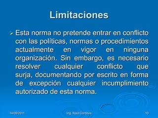 14/09/2011Ing. Raúl Córdova10LimitacionesEsta norma no pretende entrar en conflicto con las políticas, normas o procedimientos actualmente en vigor en ninguna organización. Sin embargo, es necesario resolver cualquier conflicto que surja, documentando por escrito en forma de excepción cualquier incumplimiento autorizado de esta norma.