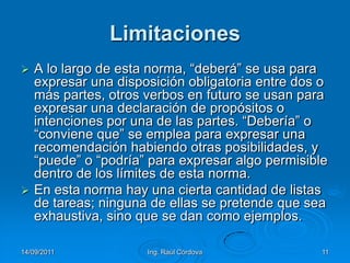 14/09/2011Ing. Raúl Córdova11LimitacionesA lo largo de esta norma, “deberá” se usa para expresar una disposición obligatoria entre dos o más partes, otros verbos en futuro se usan para expresar una declaración de propósitos o intenciones por una de las partes. “Debería” o “conviene que” se emplea para expresar una recomendación habiendo otras posibilidades, y “puede” o “podría” para expresar algo permisible dentro de los límites de esta norma.En esta norma hay una cierta cantidad de listas de tareas; ninguna de ellas se pretende que sea exhaustiva, sino que se dan como ejemplos.
