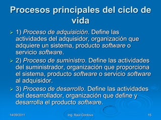 14/09/2011Ing. Raúl Córdova15Procesos principales del ciclo de vida1) Proceso de adquisición. Define las actividades del adquisidor, organización que adquiere un sistema, producto software o servicio software.2) Proceso de suministro. Define las actividades del suministrador, organización que proporciona el sistema, producto software o servicio software al adquisidor.3) Proceso de desarrollo. Define las actividades del desarrollador, organización que define y desarrolla el producto software.