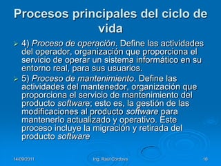 14/09/2011Ing. Raúl Córdova16Procesos principales del ciclo de vida4) Proceso de operación. Define las actividades del operador, organización que proporciona el servicio de operar un sistema informático en su entorno real, para sus usuarios.5) Proceso de mantenimiento. Define las actividades del mantenedor, organización que proporciona el servicio de mantenimiento del producto software; esto es, la gestión de las modificaciones al producto software para mantenerlo actualizado y operativo. Este proceso incluye la migración y retirada del producto software