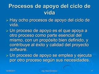 14/09/2011Ing. Raúl Córdova17Procesos de apoyo del ciclo de vidaHay ocho procesos de apoyo del ciclo de vida. Un proceso de apoyo es el que apoya a otro proceso como parte esencial del mismo, con un propósito bien definido, y contribuye al éxito y calidad del proyecto software. Un proceso de apoyo se emplea y ejecuta por otro proceso según sus necesidades.