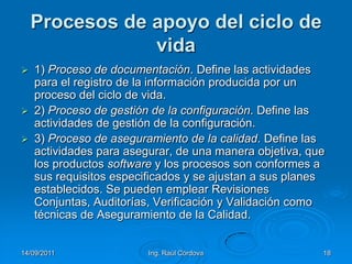 14/09/2011Ing. Raúl Córdova18Procesos de apoyo del ciclo de vida1) Proceso de documentación. Define las actividades para el registro de la información producida por un proceso del ciclo de vida.2) Proceso de gestión de la configuración. Define las actividades de gestión de la configuración.3) Proceso de aseguramiento de la calidad. Define las actividades para asegurar, de una manera objetiva, que los productos software y los procesos son conformes a sus requisitos especificados y se ajustan a sus planes establecidos. Se pueden emplear Revisiones Conjuntas, Auditorías, Verificación y Validación como técnicas de Aseguramiento de la Calidad.