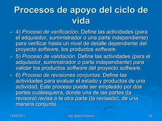 14/09/2011Ing. Raúl Córdova19Procesos de apoyo del ciclo de vida4) Proceso de verificación. Define las actividades (para el adquisidor, suministrador o una parte independiente) para verificar hasta un nivel de detalle dependiente del proyecto software, los productos software.5) Proceso de validación. Define las actividades (para el adquisidor, suministrador o parte independiente) para validar los productos software del proyecto software.6) Proceso de revisiones conjuntas. Define las actividades para evaluar el estado y productos de una actividad. Este proceso puede ser empleado por dos partes cualesquiera, donde una de las partes (la revisora) revisa a la otra parte (la revisada), de una manera conjunta.