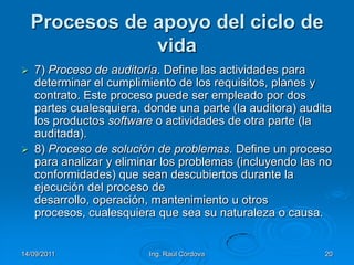 14/09/2011Ing. Raúl Córdova20Procesos de apoyo del ciclo de vida7) Proceso de auditoría. Define las actividades para determinar el cumplimiento de los requisitos, planes y contrato. Este proceso puede ser empleado por dos partes cualesquiera, donde una parte (la auditora) audita los productos software o actividades de otra parte (la auditada).8) Proceso de solución de problemas. Define un proceso para analizar y eliminar los problemas (incluyendo las no conformidades) que sean descubiertos durante la ejecución del proceso de desarrollo, operación, mantenimiento u otros procesos, cualesquiera que sea su naturaleza o causa.