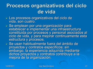 14/09/2011Ing. Raúl Córdova21Procesos organizativos del ciclo de vidaLos procesos organizativos del ciclo de vida, son cuatro.Se emplean por una organización para establecer e implementar una infraestructura constituida por procesos y personal asociados al ciclo de vida, y para mejorar continuamente esta estructura y procesos. Se usan habitualmente fuera del ámbito de proyectos y contratos específicos; sin embargo, la experiencia adquirida mediante dichos proyectos y contratos contribuye a la mejora de la organización.
