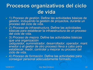 14/09/2011Ing. Raúl Córdova22Procesos organizativos del ciclo de vida1) Proceso de gestión. Define las actividades básicas de gestión, incluyendo la gestión de proyectos, durante un proceso del ciclo de vida.2) Proceso de infraestructura. Define las actividades básicas para establecer la infraestructura de un proceso del ciclo de vida.3) Proceso de mejora. Define las actividades básicas que una organización (adquisidor, suministrador, desarrollador, operador, mantenedor o el gestor de otro proceso) lleva a cabo para establecer, medir, controlar y mejorar su proceso del ciclo de vida.4) Proceso de formación. Define las actividades para conseguir personal adecuadamente formado.
