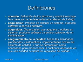 14/09/2011Ing. Raúl Córdova23Definicionesacuerdo: Definición de los términos y condiciones bajo las cuales se ha de desarrollar una relación de trabajo.adquisición: Proceso de obtener un sistema, producto software o servicio software.adquisidor: Organización que adquiere u obtiene un sistema, producto software o servicio software, de un suministrador.aseguramiento de la calidad: Todas las actividades planificadas y sistemáticas, implementadas dentro del sistema de calidad, y que se demuestren como necesarias para proporcionar la confianza adecuada en que una entidad cumplirá los requisitos de calidad.