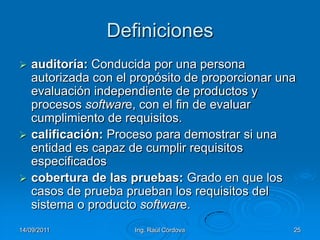 14/09/2011Ing. Raúl Córdova25Definicionesauditoría: Conducida por una persona autorizada con el propósito de proporcionar una evaluación independiente de productos y procesos software, con el fin de evaluar cumplimiento de requisitos.calificación: Proceso para demostrar si una entidad es capaz de cumplir requisitos especificadoscobertura de las pruebas: Grado en que los casos de prueba prueban los requisitos del sistema o producto software.