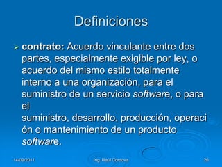 14/09/2011Ing. Raúl Córdova26Definicionescontrato: Acuerdo vinculante entre dos partes, especialmente exigible por ley, o acuerdo del mismo estilo totalmente interno a una organización, para el suministro de un servicio software, o para el suministro, desarrollo, producción, operación o mantenimiento de un producto software. 