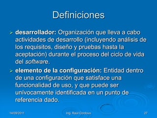 14/09/2011Ing. Raúl Córdova27Definicionesdesarrollador: Organización que lleva a cabo actividades de desarrollo (incluyendo análisis de los requisitos, diseño y pruebas hasta la aceptación) durante el proceso del ciclo de vida del software.elemento de la configuración: Entidad dentro de una configuración que satisface una funcionalidad de uso, y que puede ser unívocamente identificada en un punto de referencia dado. 