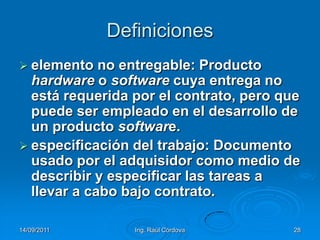14/09/2011Ing. Raúl Córdova28Definicioneselemento no entregable: Producto hardware o software cuya entrega no está requerida por el contrato, pero que puede ser empleado en el desarrollo de un producto software.especificación del trabajo: Documento usado por el adquisidor como medio de describir y especificar las tareas a llevar a cabo bajo contrato.