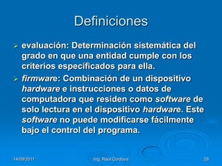 14/09/2011Ing. Raúl Córdova29Definicionesevaluación: Determinación sistemática del grado en que una entidad cumple con los criterios especificados para ella.firmware: Combinación de un dispositivo hardware e instrucciones o datos de computadora que residen como software de solo lectura en el dispositivo hardware. Este software no puede modificarse fácilmente bajo el control del programa.