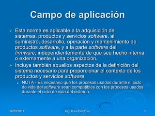 14/09/2011Ing. Raúl Córdova3Campo de aplicaciónEsta norma es aplicable a la adquisición de sistemas, productos y servicios software, al suministro, desarrollo, operación y mantenimiento de productos software, y a la parte software del firmware, independientemente de que sea hecho interna o externamente a una organización.Incluye también aquellos aspectos de la definición del sistema necesario para proporcionar el contexto de los productos y servicios software.NOTA - Es necesario que los procesos usados durante el ciclo de vida del software sean compatibles con los procesos usados durante el ciclo de vida del sistema.