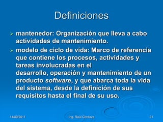 14/09/2011Ing. Raúl Córdova31Definicionesmantenedor: Organización que lleva a cabo actividades de mantenimiento.modelo de ciclo de vida: Marco de referencia que contiene los procesos, actividades y tareas involucradas en el desarrollo, operación y mantenimiento de un producto software, y que abarca toda la vida del sistema, desde la definición de sus requisitos hasta el final de su uso.