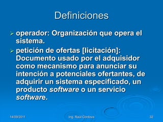 14/09/2011Ing. Raúl Córdova32Definicionesoperador: Organización que opera el sistema.petición de ofertas [licitación]: Documento usado por el adquisidor como mecanismo para anunciar su intención a potenciales ofertantes, de adquirir un sistema especificado, un producto software o un servicio software.