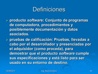 14/09/2011Ing. Raúl Córdova34Definicionesproducto software: Conjunto de programas de computadora, procedimientos y posiblemente documentación y datos asociados.pruebas de calificación: Pruebas, llevadas a cabo por el desarrollador y presenciadas por el adquisidor (como proceda), para demostrar que el producto software cumple sus especificaciones y está listo para ser usado en su entorno de destino.