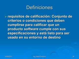 14/09/2011Ing. Raúl Córdova35Definicionesrequisitos de calificación: Conjunto de criterios o condiciones que deben cumplirse para calificar que un producto software cumple con sus especificaciones y está listo para ser usado en su entorno de destino