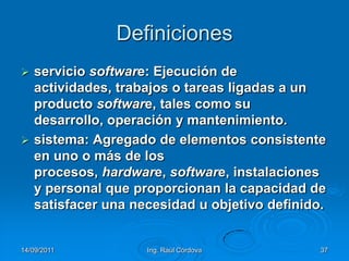 14/09/2011Ing. Raúl Córdova37Definicionesservicio software: Ejecución de actividades, trabajos o tareas ligadas a un producto software, tales como su desarrollo, operación y mantenimiento.sistema: Agregado de elementos consistente en uno o más de los procesos, hardware, software, instalaciones y personal que proporcionan la capacidad de satisfacer una necesidad u objetivo definido.
