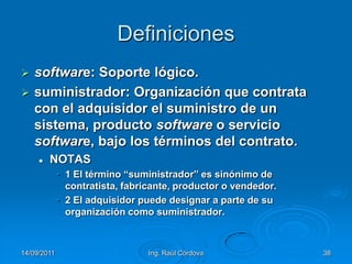 14/09/2011Ing. Raúl Córdova38Definicionessoftware: Soporte lógico.suministrador: Organización que contrata con el adquisidor el suministro de un sistema, producto software o servicio software, bajo los términos del contrato.NOTAS1 El término “suministrador” es sinónimo de contratista, fabricante, productor o vendedor.2 El adquisidor puede designar a parte de su organización como suministrador.