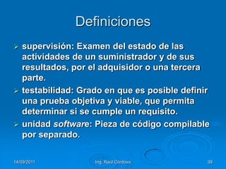 14/09/2011Ing. Raúl Córdova39Definicionessupervisión: Examen del estado de las actividades de un suministrador y de sus resultados, por el adquisidor o una tercera parte.testabilidad: Grado en que es posible definir una prueba objetiva y viable, que permita determinar si se cumple un requisito.unidad software: Pieza de código compilable por separado.