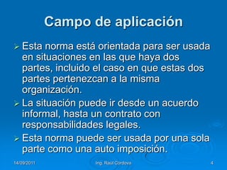 14/09/2011Ing. Raúl Córdova4Campo de aplicaciónEsta norma está orientada para ser usada en situaciones en las que haya dos partes, incluido el caso en que estas dos partes pertenezcan a la misma organización. La situación puede ir desde un acuerdo informal, hasta un contrato con responsabilidades legales. Esta norma puede ser usada por una sola parte como una auto imposición. 